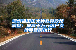 深圳福田区支持私募政策调整：最高千万元落户支持等暂缓执行