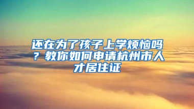 还在为了孩子上学烦恼吗？教你如何申请杭州市人才居住证