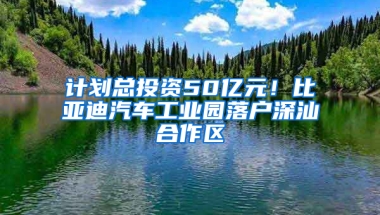 计划总投资50亿元！比亚迪汽车工业园落户深汕合作区