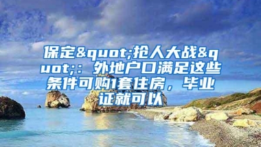 保定"抢人大战"：外地户口满足这些条件可购1套住房，毕业证就可以