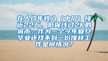 在人均年收入（中层）接近22万、低保线过2K的城市，作为一个今年复旦毕业还找不到一份像样工作是何情况？