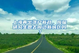 上海再出落户新政，应届研究生愿去周边新城区吗？