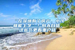 “在深圳有了房产，小孩就能上学”？别太自信，这些区更看重户籍