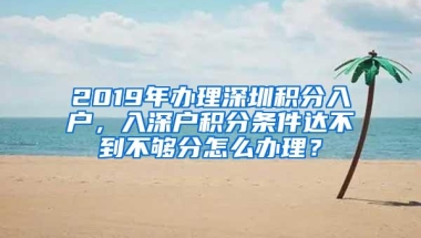 2019年办理深圳积分入户，入深户积分条件达不到不够分怎么办理？