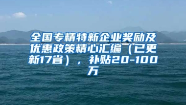 全国专精特新企业奖励及优惠政策精心汇编（已更新17省），补贴20-100万