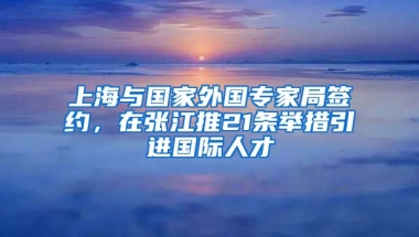 上海与国家外国专家局签约，在张江推21条举措引进国际人才