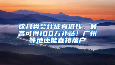 这几类会计证真值钱，最高可得100万补贴！广州等地还能直接落户