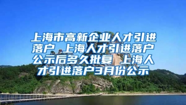 上海市高新企业人才引进落户 上海人才引进落户公示后多久批复 上海人才引进落户3月份公示