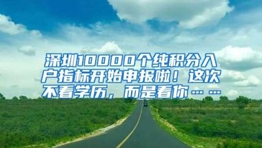 深圳10000个纯积分入户指标开始申报啦！这次不看学历，而是看你……