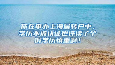 你在申办上海居转户中，学历不被认证也许读了个假学历慎重啊！