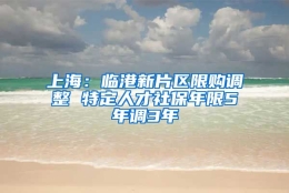 上海：临港新片区限购调整 特定人才社保年限5年调3年