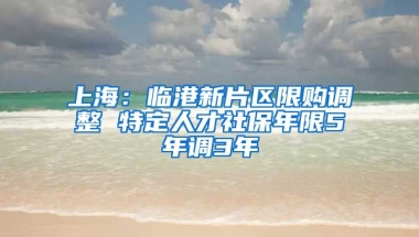 上海：临港新片区限购调整 特定人才社保年限5年调3年