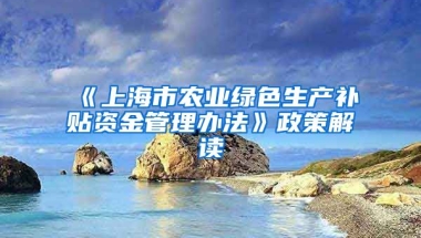 《上海市农业绿色生产补贴资金管理办法》政策解读