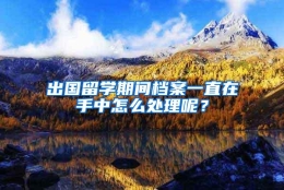 出国留学期间档案一直在手中怎么处理呢？