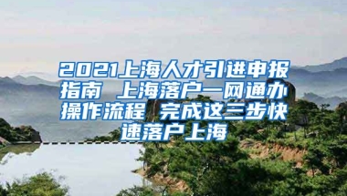 2021上海人才引进申报指南 上海落户一网通办操作流程 完成这三步快速落户上海