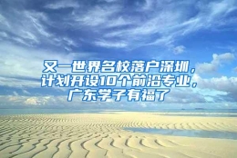 又一世界名校落户深圳，计划开设10个前沿专业，广东学子有福了