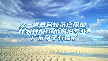 又一世界名校落户深圳，计划开设10个前沿专业，广东学子有福了