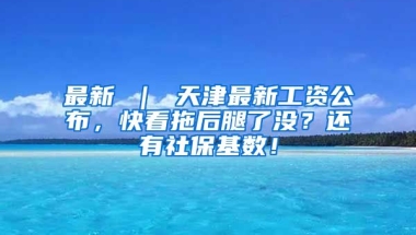 最新 ｜ 天津最新工资公布，快看拖后腿了没？还有社保基数！