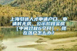 上海引进人才申请户口，申请时无房，公示阶段买房（中间过程6个月），现在落户怎么办？