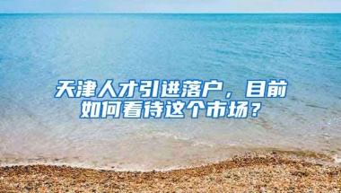 天津人才引进落户，目前如何看待这个市场？