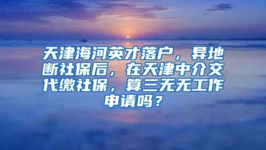 天津海河英才落户，异地断社保后，在天津中介交代缴社保，算三无无工作申请吗？