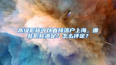 高级职称可以直接落户上海，哪些职称满足？怎么评定？