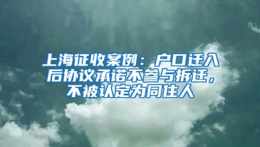 上海征收案例：户口迁入后协议承诺不参与拆迁，不被认定为同住人