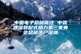 中国电子总部南迁 中装建设装配式助力第三家央企总部落户深圳