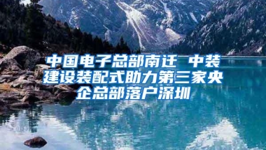 中国电子总部南迁 中装建设装配式助力第三家央企总部落户深圳