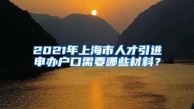 2021年上海市人才引进申办户口需要哪些材料？