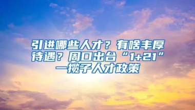 引进哪些人才？有啥丰厚待遇？周口出台“1+21”一揽子人才政策