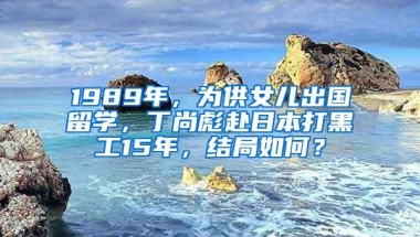 1989年，为供女儿出国留学，丁尚彪赴日本打黑工15年，结局如何？