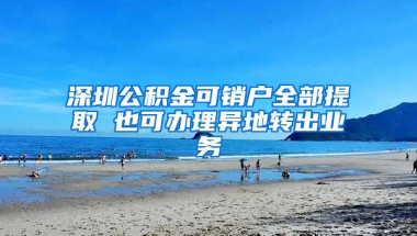 深圳公积金可销户全部提取 也可办理异地转出业务