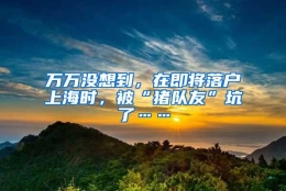 万万没想到，在即将落户上海时，被“猪队友”坑了……