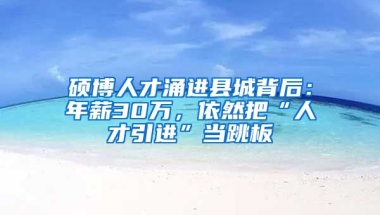 硕博人才涌进县城背后：年薪30万，依然把“人才引进”当跳板