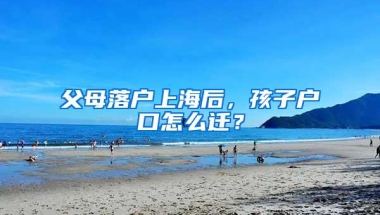 父母落户上海后，孩子户口怎么迁？