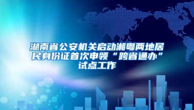 湖南省公安机关启动湘粤两地居民身份证首次申领“跨省通办”试点工作