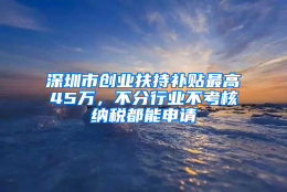 深圳市创业扶持补贴最高45万，不分行业不考核纳税都能申请