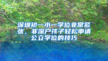 深圳初一小一学位非常紧张，非深户孩子轻松申请公立学位的技巧