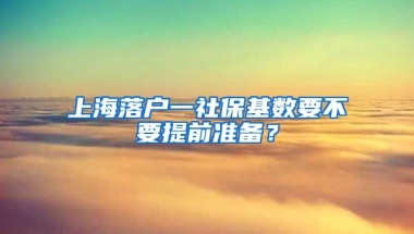 上海落户一社保基数要不要提前准备？