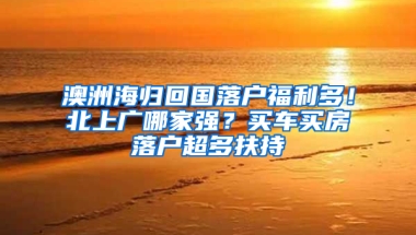 澳洲海归回国落户福利多！北上广哪家强？买车买房落户超多扶持