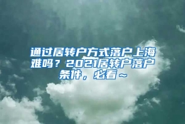 通过居转户方式落户上海难吗？2021居转户落户条件，必看～