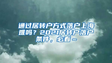 通过居转户方式落户上海难吗？2021居转户落户条件，必看～