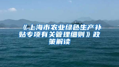 《上海市农业绿色生产补贴专项有关管理细则》政策解读