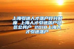 上海引进人才落户打分制度 上海人才引进落户社区公共户 2018上海人才引进落户