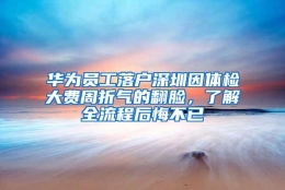 华为员工落户深圳因体检大费周折气的翻脸，了解全流程后悔不已