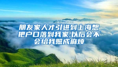 朋友家人才引进到上海想把户口落到我家,以后会不会给我照成麻烦