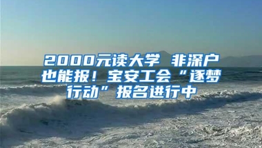 2000元读大学 非深户也能报！宝安工会“逐梦行动”报名进行中