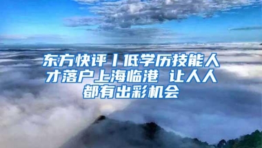 东方快评丨低学历技能人才落户上海临港 让人人都有出彩机会