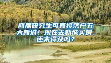 应届研究生可直接落户五大新城！现在去新城买房，还来得及吗？